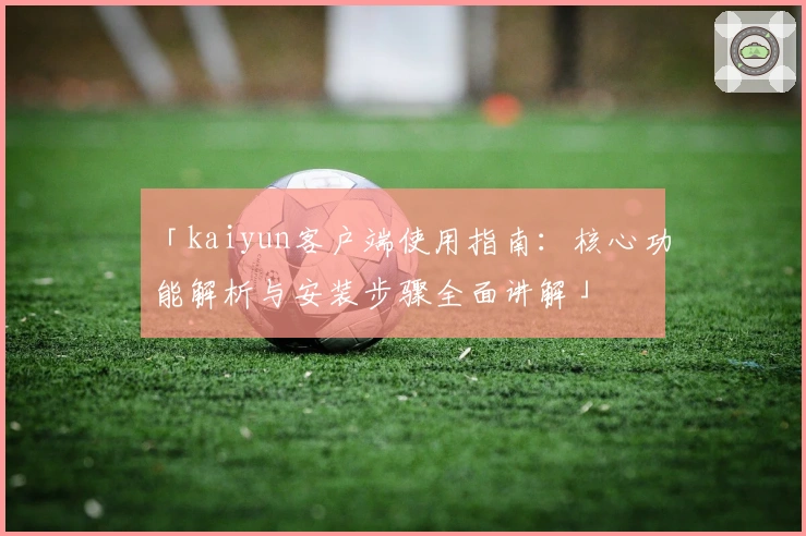 「kaiyun客户端使用指南：核心功能解析与安装步骤全面讲解」