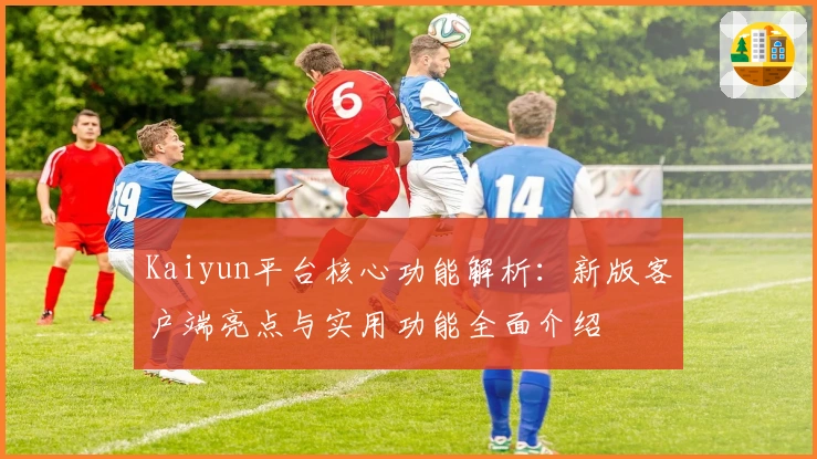 Kaiyun平台核心功能解析：新版客户端亮点与实用功能全面介绍