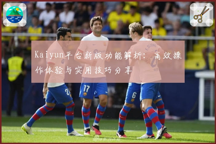 Kaiyun平台新版功能解析：高效操作体验与实用技巧分享