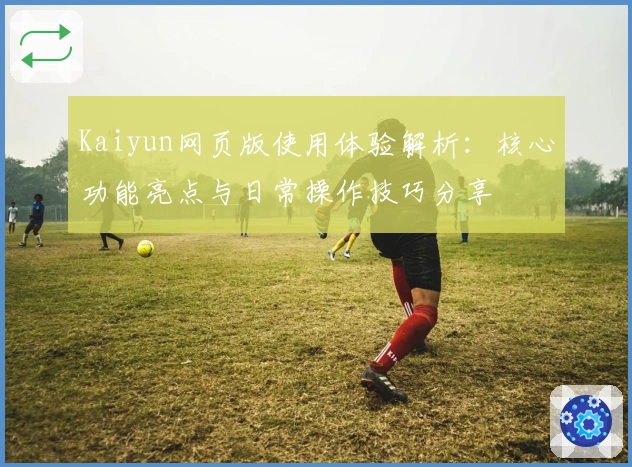 Kaiyun网页版使用体验解析：核心功能亮点与日常操作技巧分享