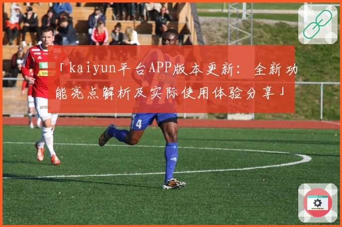 「kaiyun平台APP版本更新：全新功能亮点解析及实际使用体验分享」
